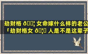 劫财格 🐦 女命嫁什么样的老公「劫财格女 🦁 人是不是这辈子都不能嫁给好男人」